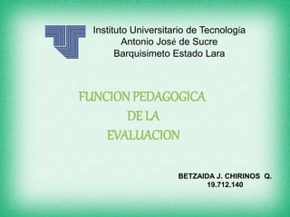 Instituto Universitario de Tecnología
Antonio José de Sucre
Barquisimeto Estado Lara
FUNCION PEDAGOGICA
DE LA
EVALUACION
BETZAIDA J. CHIRINOS Q.
19.712.140
 