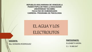 EL AGUA Y LOS
ELECTROLITOS
PARTICIPANTE:
ELIZABETH MORA
C.I. 19.960.647
REPUBLICA BOLIVARIANA DE VENEZUELA
PODER POPULAR PARA LA EDUCACION
UNIVERSIDAD YACAMBU
FACULTAD DE HUMANIDADES
CARRERA- PROGRAMA DE PSICOLOGIA
DOCENTE:
Msc XIOMARA RODRIGUEZ
 