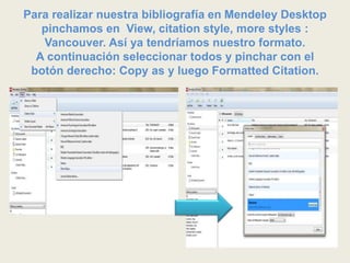 Para realizar nuestra bibliografía en Mendeley Desktop
pinchamos en View, citation style, more styles :
Vancouver. Así ya tendríamos nuestro formato.
A continuación seleccionar todos y pinchar con el
botón derecho: Copy as y luego Formatted Citation.
 