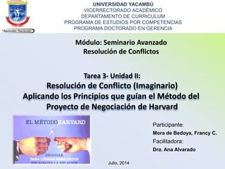 UNIVERSIDAD YACAMBÚ
VICERRECTORADO ACADÉMICO
DEPARTAMENTO DE CURRICULUM
PROGRAMA DE ESTUDIOS POR COMPETENCIAS
PROGRAMA DOCTORADO EN GERENCIA
Módulo: Seminario Avanzado
Resolución de Conflictos
Tarea 3- Unidad II:
Resolución de Conflicto (Imaginario)
Aplicando los Principios que guían el Método del
Proyecto de Negociación de Harvard
Participante:
Mora de Bedoya, Francy C.
Facilitadora:
Dra. Ana Alvarado
Julio, 2014
 