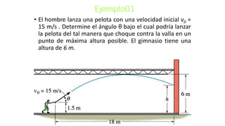 Ejemplo01
• El hombre lanza una pelota con una velocidad inicial v0 =
15 m/s . Determine el ángulo θ bajo el cual podría lanzar
la pelota del tal manera que choque contra la valla en un
punto de máxima altura posible. El gimnasio tiene una
altura de 6 m.
 