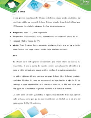 Clima Y Altitud
El clima propicio para el desarrollo del cacao en Colombia coincide con las características del
piso térmico cálido, que comprende la franja de tierras ubicadas desde el nivel del mar hasta
1.300 m.s.n.m. Los principales elementos del clima a tener en cuenta son:
 Temperatura: Entre 22°C y 30°C en promedio.
 Precipitación: 2.500 milímetros anuales, preferiblemente bien distribuidos a través del año.
 Humedad relativa: Cercana del 80%
 Vientos: Zonas de vientos fuertes permanentes son inconvenientes, a no ser que se puedan
instalar barreras vivas rompe vientos a base de franjas abundantes de árboles.
Suelo
La selección de un suelo apropiado es fundamental para obtener cultivos de cacao de alta
productividad. Si este no cumple los requisitos mínimos para el desarrollo adecuado de la
planta, el cultivo no funcionará, aunque se utilicen semillas de las mejores características.
Un análisis cuidadoso del suelo representa un seguro de larga vida y de buenos resultados
económicos. El cultivo del cacao, por ser una especie de larga duración, la selección del lote
constituye la mayor responsabilidad en la etapa de su instalación; se debe partir de un buen
suelo y para ello se recomienda al agricultor asesorarse de un técnico en la materia.
Los suelos deben ser sueltos y profundos; el espacio para el desarrollo de las raíces debe ser
suelto, profundo, amplio para que las raíces se distribuyan sin dificultad, así la raíz principal
puede penetrar de 80 a 150 centímetros.
 
