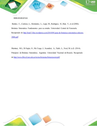 BIBLIOGRAFIAS
Benítez, C., Cardozo, L., Hernández, L., Lapp, M., Rodríguez, H., Ruíz, T., et al (2006).
Botánica Sistemática Fundamentos para su estudio. Universidad Central de Venezuela.
Recuperado de http://kmo7.files.wordpress.com/2010/09/guia-de-botanica-sistematica-edicion-
2006.pdf
Martínez, M.L, Di Sapio, O., Mc Cargo, J., Scandizzi, A., Taleb, L., Noel, M. (s.f). (2014).
Principios de Botánica Sistemática. Argentina: Universidad Nacional de Rosario. Recuperado
de http://www.fbioyf.unr.edu.ar/textos/botanica/botanicasist.pdf
 