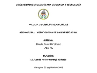 UNIVERSIDAD IBEROAMERICANA DE CIENCIA Y TECNOLOGÍA
FACULTA DE CIENCIAS ECONOMICAS
ASIGNATURA : METODOLOGIA DE LA INVESTIGACION
ALUMNA:
Claudia Pérez Hernández
LAEE XIV
DOCENTE
Lic. Carlos Héctor Naranjo Iturralde
Managua, 25 septiembre 2018
 