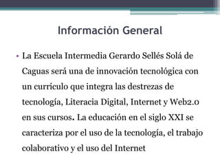 Información General
• La Escuela Intermedia Gerardo Sellés Solá de
Caguas será una de innovación tecnológica con
un currículo que integra las destrezas de
tecnología, Literacia Digital, Internet y Web2.0
en sus cursos. La educación en el siglo XXI se

caracteriza por el uso de la tecnología, el trabajo
colaborativo y el uso del Internet

 