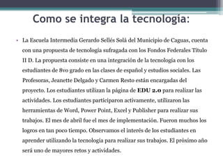 Como se integra la tecnología:
• La Escuela Intermedia Gerardo Sellés Solá del Municipio de Caguas, cuenta
con una propuesta de tecnología sufragada con los Fondos Federales Título

II D. La propuesta consiste en una integración de la tecnología con los
estudiantes de 8vo grado en las clases de español y estudios sociales. Las
Profesoras, Jeanette Delgado y Carmen Resto están encargadas del
proyecto. Los estudiantes utilizan la página de EDU 2.0 para realizar las
actividades. Los estudiantes participaron activamente, utilizaron las
herramientas de Word, Power Point, Excel y Publisher para realizar sus
trabajos. El mes de abril fue el mes de implementación. Fueron muchos los
logros en tan poco tiempo. Observamos el interés de los estudiantes en
aprender utilizando la tecnología para realizar sus trabajos. El próximo año
será uno de mayores retos y actividades.

 