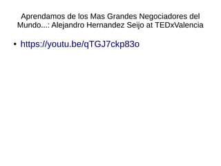 Aprendamos de los Mas Grandes Negociadores del
Mundo...: Alejandro Hernandez Seijo at TEDxValencia
● https://youtu.be/qTGJ7ckp83o
 