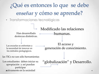 ¿Qué es entonces lo que se debe
enseñar y cómo se aprende?
• Transformaciones tecnológicas
Modificado las relaciones
humanas.
‚globalización‛ y Desarrollo.
El acceso y
generación de conocimiento.
Han desarrollado
destrezas distintivas.
Las escuelas se enfrentan a
la necesidad de innovar en
los métodos pedagógicos.
las TICs no son sólo herramientas
Los estudiantes deben iniciar su
apropiación y así puedan
participar
activamente en la sociedad
 