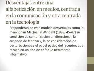 Desventajas entre una
alfabetización en medios, centrada
en la comunicación y otra centrada
en la tecnología
Preponderan en este modelo desventajas como lo
mencionan McQuail y Windahl (1989, 45-47) su
condición de comunicación unidireccional, la
ausencia de feedback, la no consideración de
perturbaciones y el papel pasivo del receptor, que
recaen en un tipo de enfoque netamente
informativo.
 