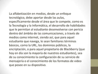 La alfabetización en medios, desde un enfoque
tecnológico, debe aportar desde las aulas,
específicamente desde el área que le compete, como es
la Tecnología y la Informática, el desarrollo de habilidades
que le permitan al estudiante desenvolverse con pericia
dentro del ámbito de las comunicaciones, a través de
medios como internet, siendo así, que para aquel
estudiante que navega, le sean familiares términos
básicos, como la URL, los dominios públicos, la
encriptación, o para aquel propietario de Blackberry (que
hoy en día son la mayoría de nuestros estudiantes), sea
de su conocimiento la configuración de su servicio de
mensajería o el conocimiento de los formatos de video
que posee en su dispositivo.
 