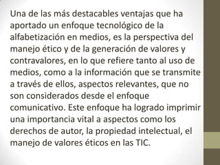 Una de las más destacables ventajas que ha
aportado un enfoque tecnológico de la
alfabetización en medios, es la perspectiva del
manejo ético y de la generación de valores y
contravalores, en lo que refiere tanto al uso de
medios, como a la información que se transmite
a través de ellos, aspectos relevantes, que no
son considerados desde el enfoque
comunicativo. Este enfoque ha logrado imprimir
una importancia vital a aspectos como los
derechos de autor, la propiedad intelectual, el
manejo de valores éticos en las TIC.
 