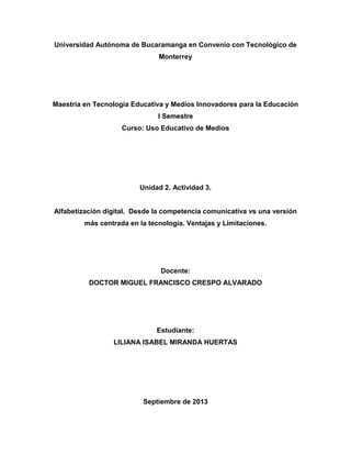 Universidad Autónoma de Bucaramanga en Convenio con Tecnológico de
Monterrey
Maestría en Tecnología Educativa y Medios Innovadores para la Educación
I Semestre
Curso: Uso Educativo de Medios
Unidad 2. Actividad 3.
Alfabetización digital. Desde la competencia comunicativa vs una versión
más centrada en la tecnología. Ventajas y Limitaciones.
Docente:
DOCTOR MIGUEL FRANCISCO CRESPO ALVARADO
Estudiante:
LILIANA ISABEL MIRANDA HUERTAS
Septiembre de 2013
 