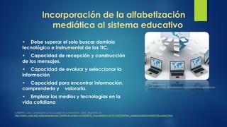 Incorporación de la alfabetización
mediática al sistema educativo
• Debe superar el solo buscar dominio
tecnológico e instrumental de las TIC.
• Capacidad de recepción y construcción
de los mensajes.
• Capacidad de evaluar y seleccionar la
información
• Capacidad para encontrar información,
comprenderla y valorarla.
• Emplear los medios y tecnologías en la
vida cotidiana
CABERO, Julio. La formación en la sociedad de conocimiento, 2008. Disponible en:
http://castor.unab.edu.co/bbcswebdav/pid-134389-dt-content-rid-4933878_1/courses/814-201412-MTEM/Plan_trabajo/unidad3/medi00103unidad3.html
Sociedad de la
informacionhttp://elempresario.mx/actualidad/era-digitalizacion
 