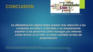 CONCLUSION
La alfabetización digital debe prestar más atención a losLa alfabetización digital debe prestar más atención a los
contextos sociales y culturales y no simplementecontextos sociales y culturales y no simplemente
enseñar a las personas cómo navegar por Internet,enseñar a las personas cómo navegar por Internet,
cómo enviar un e-mail, o como cambiar la foto decómo enviar un e-mail, o como cambiar la foto de
presentaciónpresentación
CABERO, Julio. La formación en la sociedad de conocimiento, 2008. Disponible en:
http://castor.unab.edu.co/bbcswebdav/pid-134389-dt-content-rid-4933878_1/courses/814-201412-MTEM/Plan_trabajo/unidad3/medi00103unidad3.html
Docentes TIC .http://www.secundariasalustio.edu.ar/sample-page/tic-para-
docentes
 