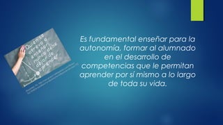 Es fundamental enseñar para la
autonomía, formar al alumnado
en el desarrollo de
competencias que le permitan
aprender por sí mismo a lo largo
de toda su vida.
Docentes Tic. http://uso-grupo1.wikispaces.com/Relaci
%C3%B3n+profesor+y+alumno+e+influencia+de+las+TIC
 