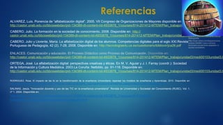 Referencias
ALVAREZ, Luis. Ponencia de “alfabetización digital”. 2005. VII Congreso de Organizaciones de Mayores disponible en:
http://castor.unab.edu.co/bbcswebdav/pid-134389-dt-content-rid-4933878_1/courses/814-201412-MTEM/Plan_trabajo/unidad1/medi00103unidad1.h
CABERO, Julio. La formación en la sociedad de conocimiento, 2008. Disponible en: http://
castor.unab.edu.co/bbcswebdav/pid-134389-dt-content-rid-4933878_1/courses/814-201412-MTEM/Plan_trabajo/unidad3/medi00103unidad3.html
CABERO, Julio y Llorente, Maria. La alfabetización digital de los alumnos. Competencias digitales para el siglo XXI.Revista
Portuguesa de Pedagogía, 42 (2), 7-28, 2008. Disponible en: http://tecnologiaedu.us.es/cuestionario/bibliovir/jca26.pdf
ENLACES. Comunicación y educación. El Proceso Didáctico como Proceso de Comunicación. Disponible en:
http://castor.unab.edu.co/bbcswebdav/pid-134389-dt-content-rid-4933878_1/courses/814-201412-MTEM/Plan_trabajo/unidad3/medi00103unidad3.h
ORTEGA, José. La alfabetización digital: perspectivas creativas y éticas. En M. V. Aguiar y J. I. Farray (coordr.): Sociedad
de la Información y Cultura Mediática. 2003.La Coruña: Netbiblo, pp. 91-118. Disponible en:
http://castor.unab.edu.co/bbcswebdav/pid-134389-dt-content-rid-4933878_1/courses/814-201412-MTEM/Plan_trabajo/unidad3/medi00103unidad3.h
RODRIGUEZ, Rosa. El impacto de las tic en la transformación de la enseñanza Universitaria: repensar los modelos de enseñanza y Aprendizaje, 2010. Disponible en:
http://castor.unab.edu.co/bbcswebdav/pid-134389-dt-content-rid 4933878_1/courses/814-201412 MTEM/Plan_trabajo/unidad3/medi00103unidad3.html
SALINAS, Jesús. "Innovación docente y uso de las TIC en la enseñanza universitaria". Revista de Universidad y Sociedad del Conocimiento (RUSC). Vol. 1,
nº 1, 2004. Disponible en:
http://castor.unab.edu.co/bbcswebdav/pid-134389-dt-content-rid-4933878_1/courses/814-201412-
MTEM/Plan_trabajo/unidad3/medi00103unidad3.html
Bibliografía.
http://www.rankia.com/blog/economia-
empleo/1855967-nuevo-correcto-
diccionario-socialmente-adaptado-r-t-
ayudas-completarlo
 