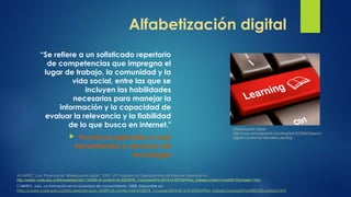 Alfabetización digital
“Se refiere a un sofisticado repertorio
de competencias que impregna el
lugar de trabajo, la comunidad y la
vida social, entre las que se
incluyen las habilidades
necesarias para manejar la
información y la capacidad de
evaluar la relevancia y la fiabilidad
de lo que busca en internet."
 Involucra aprender a usar
herramientas y servicios de
tecnología
Alfabetización digital.
http://www.schoolgrowth.com/blog/bid/322959/Gaps-in-
Digital-Content-for-Blended-Learning
CABERO, Julio. La formación en la sociedad de conocimiento, 2008. Disponible en:
http://castor.unab.edu.co/bbcswebdav/pid-134389-dt-content-rid-4933878_1/courses/814-201412-MTEM/Plan_trabajo/unidad3/medi00103unidad3.html
ALVAREZ, Luis. Ponencia de “alfabetización digital”. 2005. VII Congreso de Organizaciones de Mayores disponible en:
http://castor.unab.edu.co/bbcswebdav/pid-134389-dt-content-rid-4933878_1/courses/814-201412-MTEM/Plan_trabajo/unidad1/medi00103unidad1.html
 