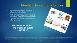 Medios de comunicación
 Herramientas principales para la
alfabetización digital
 Bartolomé (2002) plantea que la
utilización de medios debe tener
lugar en un contexto educativo.
Citado por Ortega
Educación en medios
importante en nuestra
SOCIEDAD
CABERO, Julio. La formación en la sociedad de conocimiento, 2008. Disponible en:
http://castor.unab.edu.co/bbcswebdav/pid-134389-dt-content-rid-4933878_1/courses/814-201412-MTEM/Plan_trabajo/unidad3/medi00103unidad3.html
ORTEGA, José. La alfabetización digital: perspectivas creativas y éticas. En M. V. Aguiar y J. I. Farray (coordr.): Sociedad de la Información y Cultura Mediática. 2003.La Coruña: Netbiblo, pp.
91-118. Disponible en: http://castor.unab.edu.co/bbcswebdav/pid-134389-dt-content-rid-4933878_1/courses/814-201412-MTEM/Plan_trabajo/unidad3/medi00103unidad3.html
Medios de comunicación
http://caminomisionero.blogspot.com/2010/10/medios-de-
comunicacion-social.html
 