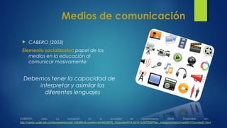 Medios de comunicación
 CABERO (2003)
Elemento socializador: papel de los
medios en la educación al
comunicar masivamente
Debemos tener la capacidad de
interpretar y asimilar los
diferentes lenguajes
CABERO, Julio. La formación en la sociedad de conocimiento, 2008. Disponible en:
http://castor.unab.edu.co/bbcswebdav/pid-134389-dt-content-rid-4933878_1/courses/814-201412-MTEM/Plan_trabajo/unidad3/medi00103unidad3.html
 