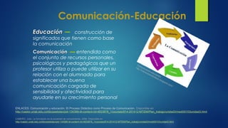 Comunicación-Educación
EducaciónEducación construcción de
significados que tienen como base
la comunicación
ComunicaciónComunicación entendida como
el conjunto de recursos personales,
psicológicos y pedagógicos que un
profesor utiliza o puede utilizar en su
relación con el alumnado para
establecer una buena
comunicación cargada de
sensibilidad y afectividad para
ayudarle en su crecimiento personal
CABERO, Julio. La formación en la sociedad de conocimiento, 2008. Disponible en:
http://castor.unab.edu.co/bbcswebdav/pid-134389-dt-content-rid-4933878_1/courses/814-201412-MTEM/Plan_trabajo/unidad3/medi00103unidad3.html
ENLACES. Comunicación y educación. El Proceso Didáctico como Proceso de Comunicación. Disponible en:
http://castor.unab.edu.co/bbcswebdav/pid-134389-dt-content-rid-4933878_1/courses/814-201412-MTEM/Plan_trabajo/unidad3/medi00103unidad3.html
Comunicación-educación
http://interactuandoideas.blogspot.com/
 