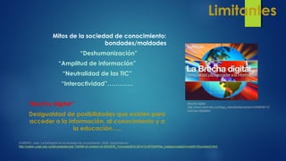 Limitantes
Mitos de la sociedad de conocimiento:
bondades/maldades
“Deshumanización”
“Amplitud de información”
“Neutralidad de las TIC”
“Interactividad”………….
“Brecha digital”
Desigualdad de posibilidades que existen para
acceder a la información, al conocimiento y a
la educación…..
CABERO, Julio. La formación en la sociedad de conocimiento, 2008. Disponible en:
http://castor.unab.edu.co/bbcswebdav/pid-134389-dt-content-rid-4933878_1/courses/814-201412-MTEM/Plan_trabajo/unidad3/medi00103unidad3.html
Brecha digital.
http://www.icesi.edu.co/blogs_estudiantes/carobm/2009/06/12/
brechas-digitales/
 