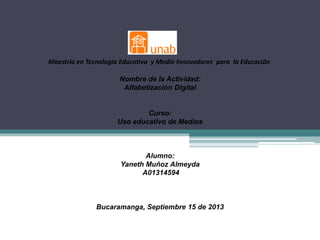 Maestría en Tecnología Educativa y Medio Innovadores para la Educación
Nombre de la Actividad:
Alfabetización Digital
Curso:
Uso educativo de Medios
Alumno:
Yaneth Muñoz Almeyda
A01314594
Bucaramanga, Septiembre 15 de 2013
 