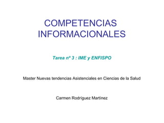 COMPETENCIAS
       INFORMACIONALES

               Tarea nº 3 : IME y ENFISPO



Master Nuevas tendencias Asistenciales en Ciencias de la Salud



                 Carmen Rodríguez Martínez
 