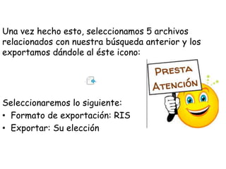 Una vez hecho esto, seleccionamos 5 archivos
relacionados con nuestra búsqueda anterior y los
exportamos dándole al éste icono:
Seleccionaremos lo siguiente:
• Formato de exportación: RIS
• Exportar: Su elección
 