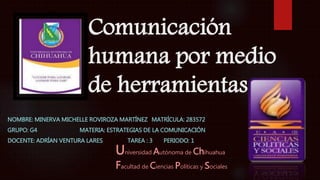 Comunicación 
humana por medio 
de herramientas 
NOMBRE: MINERVA MICHELLE ROVIROZA MARTÍNEZ MATRÍCULA: 283572 
GRUPO: G4 MATERIA: ESTRATEGIAS DE LA COMUNICACIÓN 
DOCENTE: ADRÍAN VENTURA LARES TAREA : 3 PERIODO: 1 
Universidad Autónoma de Chihuahua 
Facultad de Ciencias Políticas y Sociales 
 