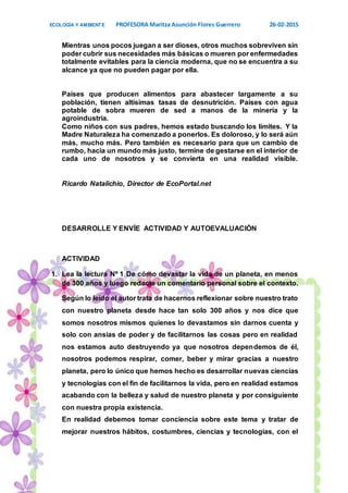 ECOLOGÍA Y AMBIENTE PROFESORA Maritza Asunción Flores Guerrero 26-02-2015
10
Mientras unos pocos juegan a ser dioses, otros muchos sobreviven sin
poder cubrir sus necesidades más básicas o mueren por enfermedades
totalmente evitables para la ciencia moderna, que no se encuentra a su
alcance ya que no pueden pagar por ella.
Países que producen alimentos para abastecer largamente a su
población, tienen altísimas tasas de desnutrición. Países con agua
potable de sobra mueren de sed a manos de la minería y la
agroindustria.
Como niños con sus padres, hemos estado buscando los límites. Y la
Madre Naturaleza ha comenzado a ponerlos. Es doloroso, y lo será aún
más, mucho más. Pero también es necesario para que un cambio de
rumbo, hacia un mundo más justo, termine de gestarse en el interior de
cada uno de nosotros y se convierta en una realidad visible.
Ricardo Natalichio, Director de EcoPortal.net
DESARROLLE Y ENVÍE ACTIVIDAD Y AUTOEVALUACIÓN
ACTIVIDAD
1. Lea la lectura Nº 1 De cómo devastar la vida de un planeta, en menos
de 300 años y luego redacte un comentario personal sobre el contexto.
Según lo leído el autor trata de hacernos reflexionar sobre nuestro trato
con nuestro planeta desde hace tan solo 300 años y nos dice que
somos nosotros mismos quienes lo devastamos sin darnos cuenta y
solo con ansias de poder y de facilitarnos las cosas pero en realidad
nos estamos auto destruyendo ya que nosotros dependemos de él,
nosotros podemos respirar, comer, beber y mirar gracias a nuestro
planeta, pero lo único que hemos hecho es desarrollar nuevas ciencias
y tecnologías con el fin de facilitarnos la vida, pero en realidad estamos
acabando con la belleza y salud de nuestro planeta y por consiguiente
con nuestra propia existencia.
En realidad debemos tomar conciencia sobre este tema y tratar de
mejorar nuestros hábitos, costumbres, ciencias y tecnologías, con el
 