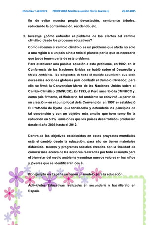 ECOLOGÍA Y AMBIENTE PROFESORA Maritza Asunción Flores Guerrero 26-02-2015
11
fin de evitar nuestra propia devastación, sembrando árboles,
reduciendo la contaminación, reciclando, etc.
2. Investiga ¿cómo enfrentar el problema de los efectos del cambio
climático desde los procesos educativos?
Como sabemos el cambio climático es un problema que afecta no solo
a una región o a un país sino a todo el planeta por lo que es necesario
que todos tomen parte de este problema.
Para establecer una posible solución a este problema, en 1992, en la
Conferencia de las Naciones Unidas se habló sobre el Desarrollo y
Medio Ambiente, los dirigentes de todo el mundo asumieron que eran
necesarias acciones globales para combatir el Cambio Climático; para
ello se firmó la Convención Marco de las Naciones Unidas sobre el
Cambio Climático (CMNUCC), En 1993, el Perú suscribió la CMNUCC y,
como país firmante, el Ministerio del Ambiente se convirtió –a partir de
su creación– en el punto focal de la Convención en 1997 se estableció
El Protocolo de Kyoto que fortalecería y defendería los principios de
tal convención y con un objetivo más amplio que tuvo como fin la
reducción en 5.2% emisiones que los países desarrollados producían
desde el año 2008 hasta el 2012.
Dentro de los objetivos establecidos en estos proyectos mundiales
está el cambio desde la educación, para ello se tienen materiales
didácticos, talleres y programas sociales creados con la finalidad de
conocer más acerca de las acciones realizadas por todo el mundo para
el bienestar del medio ambiente y sembrar nuevos valores en los niños
y jóvenes que se identificaran con él.
Por ejemplo en España se tienen un modelo para la educación.
Actividades Educativas realizadas en secundaria y bachillerato en
España.
 