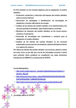 ECOLOGÍA Y AMBIENTE PROFESORA Maritza Asunción Flores Guerrero 26-02-2015
13
En Perú también se han trazado objetivos para la adaptación al cambio
climático:
 Evaluación, predicción y reducción del impacto del cambio climático
sobre recursos hídricos.
 Generación de estrategias e identificación de tecnologías de
adaptación y fuentes alternativas de energía.
 Análisis de los efectos del cambio climático en la biodiversidad y los
recursos genéticos forestales, agro biodiversidad y acuícolas.
 Monitoreo de impactos del cambio climático en las zonas marino-
costeras y la pesquería.
 Desarrollo de tecnologías por ecosistemas y sectores para la
adaptación al cambio climático.
 Análisis de los efectos del cambio climático en los servicios
ambientales que proveenlos ecosistemas, además del balance hídrico
y la captura de carbono.
Por último los efectos del cambio climático son muchos y afectan a todos
los seres vivos es por ello que una de las principales acciones a tomar
para enfrentar dicho problema es cumpliendo con estas directrices
trazadas por la CMNUCC y el protocolo de KYOTO.
Fuente Bibliográfica:
 http://www.ersilia.org/canvi_climatic/unitatsdidactiques/material_d
idactico_ftip.pdf
 http://www.pnud.org.co/img_upload/36353463616361636163616361
636163/SEGUNDA_COMUNICACION.pdf
 http://cdam.minam.gob.pe/novedades/plancambioclimatico.pdf
3. ¿Investiga que es la COP20?
 