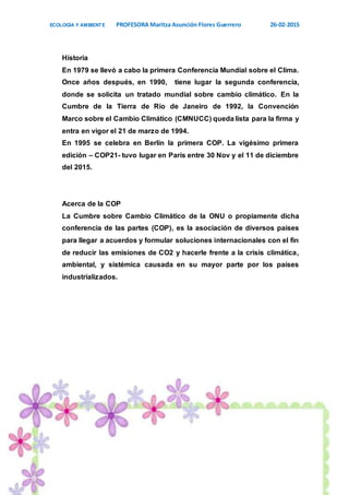 ECOLOGÍA Y AMBIENTE PROFESORA Maritza Asunción Flores Guerrero 26-02-2015
14
Historia
En 1979 se llevó a cabo la primera Conferencia Mundial sobre el Clima.
Once años después, en 1990, tiene lugar la segunda conferencia,
donde se solicita un tratado mundial sobre cambio climático. En la
Cumbre de la Tierra de Río de Janeiro de 1992, la Convención
Marco sobre el Cambio Climático (CMNUCC) queda lista para la firma y
entra en vigor el 21 de marzo de 1994.
En 1995 se celebra en Berlín la primera COP. La vigésimo primera
edición – COP21- tuvo lugar en París entre 30 Nov y el 11 de diciembre
del 2015.
Acerca de la COP
La Cumbre sobre Cambio Climático de la ONU o propiamente dicha
conferencia de las partes (COP), es la asociación de diversos países
para llegar a acuerdos y formular soluciones internacionales con el fin
de reducir las emisiones de CO2 y hacerle frente a la crisis climática,
ambiental, y sistémica causada en su mayor parte por los países
industrializados.
 