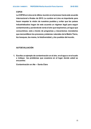 ECOLOGÍA Y AMBIENTE PROFESORA Maritza Asunción Flores Guerrero 26-02-2015
15
COP20
La COP20 en Lima es la última reunión en el proceso hacia este acuerdo
internacional a finales de 2015. La cumbre en Lima es importante para
hacer respetar la visión de nuestros pueblos y evitar que los países
industrializados hagan de este acuerdo un régimen legal para seguir
contaminando y poniendode venta el aire que respiramos y el agua que
consumimos; esto a través de programas y mecanismos monetarios
que mercantilizan los procesos y sistemas naturales de la Madre Tierra,
los bosques, los mares, la biodiversidad, y los pueblos del mundo.
AUTOEVALUACIÓN
1. Escriba un ejemplo de contaminación en el aire, en el agua o en el suelo
e indique los problemas que ocasiona en el lugar donde usted se
encuentra:
Contaminación en Ate – Santa Clara
 