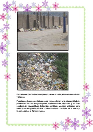 ECOLOGÍA Y AMBIENTE PROFESORA Maritza Asunción Flores Guerrero 26-02-2015
16
Esta severa contaminación no solo afecta al suelo sino también al aire
y al agua.
Puesto que los desperdicios que se ven contienen una alta cantidad de
plástico es una de los principales contaminantes del suelo y no solo
eso también hay residuos de líquidos sintéticos y ácidos utilizados para
fabricación de productos los cuales se filtran a través de la tierra y
llegan a dañar la flora del lugar.
 