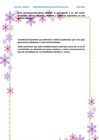 ECOLOGÍA Y AMBIENTE PROFESORA Maritza Asunción Flores Guerrero 26-02-2015
17
Esta contaminación afecta también al aire debido a su alto hedor
producido por los plásticos, maderas y químicos expuestos, lo cual
genera una gran
cantidad de bacterias que afectaran a toda la población que vive aquí
generando malestares u otras enfermedades.
Cabe mencionar que esta cantidad basura está muy cerca de un río el
cual también es afectado por estos residuos, y como consecuencia la
tasa de mortalidad de sus habitantes tienden a crecer.
 