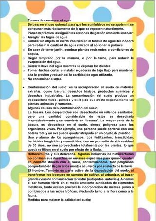 ECOLOGÍA Y AMBIENTE PROFESORA Maritza Asunción Flores Guerrero 26-02-2015
3
Formas de conservar el agua
Se basa en el uso racional, para que los suministros no se agoten ni se
consuman más rápidamente de lo que se reponen naturalmente.
Poner en práctica las siguientes acciones de gestión ambiental escolar:
o Arreglar las fugas de agua.
o Colocar un objeto de cierto volumen en el tanque de agua del inodoro
para reducir la cantidad de agua utilizada al accionar la palanca.
o En caso de tener jardín, sembrar plantas resistentes a condiciones de
sequía.
o Regar temprano por la mañana, o por la tarde, para reducir la
evaporación del agua.
o Cerrar la llave del agua mientras se cepillan los dientes.
o Tomar duchas cortas e instalar regaderas de bajo flujo para mantener
alta la presión y reducir así la cantidad de agua utilizada.
o No contaminar el agua.
 Contaminación del suelo: es la incorporación al suelo de materias
extrañas, como basura, desechos tóxicos, productos químicos y
desechos industriales. La contaminación del suelo produce un
desequilibrio físico, químico y biológico que afecta negativamente las
plantas, animales y humanos.
Algunas causas de la contaminación del suelo:
La basura. Los desperdicios son desechados en rellenos sanitarios,
pero una cantidad considerable de éstos es desechada
inapropiadamente y se convierte en “basura”. La mayor parte de la
basura, es depositada en el suelo, siendo peligrosa para los
organismos vivos. Por ejemplo, una persona puede cortarse con una
botella rota y un ave puede quedar atrapada en un objeto de plástico.
Uso y abuso de los agroquímicos. Los fertilizantes, insecticidas,
herbicidas fungicidas y nematicidas, con un promedio de vida residual
de 30 años, no son aprovechados totalmente por las plantas; lo que
queda se filtran en el suelo por efecto de la lluvia.
Hidrocarburos y sus derivados. Algunas industrias de hidrocarburos
no confinan sus desechos en envases especiales para que no queden
en contacto directo con el suelo, contaminándolo. Son peligrosos
porque también llegan a los mantos acuíferos por el efecto de la lluvia.
El hombre. También es parte activa de la degradación del suelo, al
transformar los bosques en campos de cultivo, al urbanizar, al trazar
grandes vías de comunicación terrestre (autopistas, autovías). A demás
el ser humano vierte en el medio ambiente cantidades de elementos
metálicos, tanto exceso provoca la incorporación de metales puros o
combinados a las redes tróficas, afectando tanto a la flora como a la
fauna.
Medidas para mejorar la calidad del suelo:
 