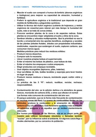 ECOLOGÍA Y AMBIENTE PROFESORA Maritza Asunción Flores Guerrero 26-02-2015
4
o Mezclar el suelo con compost o humus de lombriz (abonos orgánicos
o biológicos) para mejorar su capacidad de aireación, humedad y
fertilidad.
o Preferir la agricultura orgánica a la tradicional que depende en gran
medida de fertilizantes y plaguicidas químicos.
o Utilizar la técnica del mulch orgánico (cubierta de hojarasca, y restos
orgánicos de cosecha) para retener por más tiempo la humedad del
suelo, más si se trata de zonas áridas.
o Procurar sembrar plantas de la zona o de especies nativas. Estas
plantas se encuentran mejor adaptadas al suelo y clima de la zona.
o Sembrar árboles y arbustos multipropósito. Que la prioridad no sea lo
bonito u ornamental sino los aportes benéficos, ecológicos y sociales
de las plantas (árboles frutales, árboles con propiedades industriales,
medicinales, especies que sostengan el suelo, capturen carbono, que
consuman menos agua).
Medidas prácticas para reducir los residuos sólidos:
o Producir menos desechos.
o Comprar solo lo necesario.
o Llevar nuestras propias bolsas al supermercado.
o Evitar al máximo las bolsas de plástico, usar bolsas de tela.
o Evitar al máximo los empaques o sobre empaques.
o Elegir productos con empaque reciclable.
o Usar objetos recargables (lapiceros, pilas, baterías).
o Usar servilletas de tela, toallas lavables y esponjas para lavar trastos
en lugar de papel.
o Producir menos residuos o basura, reciclando papel, cartón vidrio y
plástico.
o La práctica de las 5 “R”: reducir, reutilizar, reciclar, rechazar,
responsabilidad.
 Contaminación del aire: es la adición dañina a la atmósfera de gases
tóxicos, monóxido de carbono (CO), u otros que afectan el normal
Las formas más comunes de contaminación del aire son:
o El parque automotor, que es la forma más frecuente de contaminación
en muchas zonas del Perú. La quema de combustibles fósiles en los
vehículos, produce la combustión y la emanación de dióxido de
carbono (CO2) a la atmósfera. Este fenómeno es mucho más acentuado
en vehículos antiguos o en aquellos que no reciben mantenimiento
adecuado.
o Por humos provenientes de las fábricas, que en su mayor parte, en
nuestro país utilizan tecnologías obsoletas o llamadas también
“sucias”, por su influencia sobre el ambiente. En algunos casos llega a
niveles alarmantes, por su cercanía a la población.
 
