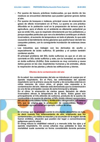 ECOLOGÍA Y AMBIENTE PROFESORA Maritza Asunción Flores Guerrero 26-02-2015
5
o Por quema de basura, prácticas inadecuadas, ya que dentro de los
residuos se encuentran elementos que pueden generar graves daños
al aire.
o Por quema de bosques o malezas, principal causa de emanación de
gases de efecto invernadero en el Perú. La quema es una práctica
difundida en la población rural en la preparación de terreno para la
agricultura, pero el efecto en el ambiente es altamente perjudicial ya
que se emite CO2, que es respirado directamente por los pobladores, y
porque aquellas partículas que van a la atmósfera contribuyen al efecto
invernadero, al aumento de temperatura en todo el planeta, lo que está
causando el derretimiento de los glaciares que podría hacer derretir los
casquetes polares, con la consiguiente inundación de extensas áreas
costeras.
o Las industrias que trabajan con los derivados de azufre y
especialmente de ácido sulfúrico. El petróleo y el carbón también
contienen azufre.
El principal problema del SO2 óxido sulfuroso es que en el aire se
convierte en SO3 óxido sulfúrico y este, con la humedad, se convierte
en ácido sulfúrico (H2SO4). Esta sustancia es muy corrosiva y causa
daños graves en las vías respiratorias humanas y de animales, afecta
la respiración de las plantas y afecta las edificaciones y bienes.
Efectos de la contaminación del aire
En la salud: los contaminantes del aire se introducen al cuerpo por el
aparato respiratorio. En el Perú, las enfermedades del aparato
respiratorio son la primera causa de muerte y de consultas externas en
niños menores de cinco años, el grupo más expuesto a la
contaminación del aire. Además está demostrado que la contaminación
es una de las principales causas de asma bronquial y alergias.
En el clima: la emanación de ciertos gases, llamados de efecto
invernadero elevan la temperatura de la tierra. Estos gases son
principalmente el CO2 (dióxido de carbono), producto de la quema de
combustible o la quema de plantas; el NO2 (óxido nitroso) que proviene
del uso de combustibles fósiles y fertilizantes nitrogenados y el metano
CH4 que se origina por la producción de combustibles fósiles y
actividades agropecuarias por ejemplo: cultivo de arroz.
En el smog: que se produce cuando la circulación atmosférica es nula,
es decir cuando hay estancamiento de aire, originando que los
contaminantes y la niebla se mezclen y se acumulen en la región donde
fueron emitidos, situación que pueden dar lugar a concentraciones
peligrosas para la salud.
El smog reduce la visibilidad natural y a menudo irrita los ojos y el
aparato respiratorio. En zonas urbanas muy pobladas la tasa de
mortalidad suele aumentar en forma considerable durante períodos
 