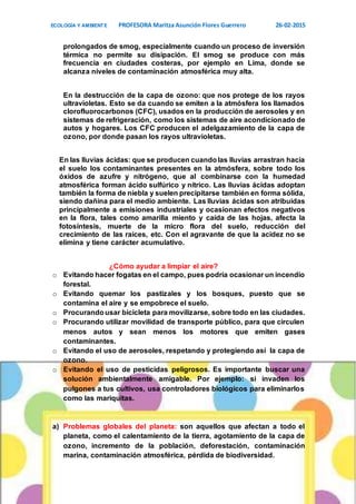 ECOLOGÍA Y AMBIENTE PROFESORA Maritza Asunción Flores Guerrero 26-02-2015
6
prolongados de smog, especialmente cuando un proceso de inversión
térmica no permite su disipación. El smog se produce con más
frecuencia en ciudades costeras, por ejemplo en Lima, donde se
alcanza niveles de contaminación atmosférica muy alta.
En la destrucción de la capa de ozono: que nos protege de los rayos
ultravioletas. Esto se da cuando se emiten a la atmósfera los llamados
clorofluorocarbonos (CFC), usados en la producción de aerosoles y en
sistemas de refrigeración, como los sistemas de aire acondicionado de
autos y hogares. Los CFC producen el adelgazamiento de la capa de
ozono, por donde pasan los rayos ultravioletas.
En las lluvias ácidas: que se producen cuandolas lluvias arrastran hacia
el suelo los contaminantes presentes en la atmósfera, sobre todo los
óxidos de azufre y nitrógeno, que al combinarse con la humedad
atmosférica forman ácido sulfúrico y nítrico. Las lluvias ácidas adoptan
también la forma de niebla y suelen precipitarse también en forma sólida,
siendo dañina para el medio ambiente. Las lluvias ácidas son atribuidas
principalmente a emisiones industriales y ocasionan efectos negativos
en la flora, tales como amarilla miento y caída de las hojas, afecta la
fotosíntesis, muerte de la micro flora del suelo, reducción del
crecimiento de las raíces, etc. Con el agravante de que la acidez no se
elimina y tiene carácter acumulativo.
¿Cómo ayudar a limpiar el aire?
o Evitando hacer fogatas en el campo, pues podría ocasionar un incendio
forestal.
o Evitando quemar los pastizales y los bosques, puesto que se
contamina el aire y se empobrece el suelo.
o Procurandousar bicicleta para movilizarse, sobre todo en las ciudades.
o Procurando utilizar movilidad de transporte público, para que circulen
menos autos y sean menos los motores que emiten gases
contaminantes.
o Evitando el uso de aerosoles, respetando y protegiendo así la capa de
ozono.
o Evitando el uso de pesticidas peligrosos. Es importante buscar una
solución ambientalmente amigable. Por ejemplo: si invaden los
pulgones a tus cultivos, usa controladores biológicos para eliminarlos
como las mariquitas.
a) Problemas globales del planeta: son aquellos que afectan a todo el
planeta, como el calentamiento de la tierra, agotamiento de la capa de
ozono, incremento de la población, deforestación, contaminación
marina, contaminación atmosférica, pérdida de biodiversidad.
 