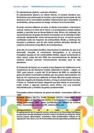 ECOLOGÍA Y AMBIENTE PROFESORA Maritza Asunción Flores Guerrero 26-02-2015
7
- El calentamiento global y variación climática
El calentamiento global y su efecto directo, el cambio climático son
fenómenos que preocupan al mundo y que ocupan buena parte de los
esfuerzos de la comunidad científica internacional para estudiarlos y
controlarlos, porque ponen en riesgo el futuro de la humanidad.
Durante muchos millones de años, el efecto invernadero, o fenómeno
natural, mantuvo el clima de la Tierra a una temperatura media relativa
estable, y permitía que se desarrollase la vida. Ahora, sin embargo, las
concentraciones de gases de efecto invernadero en la atmósfera están
creciendo rápidamente, como consecuencia de que el mundo quema
cantidades cada vez mayores de combustibles fósiles y destruye los
bosques y praderas, que de otro modo podrían absorber dióxido de
carbono y favorecer el equilibrio de la temperatura.
Ante ello la comunidad científica internacional ha alertado de que si el
desarrollo mundial, el crecimiento demográfico y el consumo
energético basado en los combustibles fósiles, siguen aumentando al
ritmo actual, antes del año 2050, las concentraciones de dióxido de
carbono podrían acarrear consecuencias funestas para la vida
planetaria.
El Protocolo de Kyoto, es un pacto al que llegaron los Gobiernos en la
Conferencia de las Naciones Unidas celebrada en Kyoto – Japón, en
1997, para reducir, a partir del 16 de febrero de 2005, la cantidad de
gases de efecto invernadero emitidos por los países desarrollados. Un
total de 141 naciones han ratificado el Pacto. Mención aparte merece la
reiterada negativa de Estados Unidos, el mayor contaminador mundial,
a firmar el Tratado de Kyoto, alegando que éste afecta su economía y
omite incluir a algunas naciones como China, con una creciente
industrialización y emisión de gases contaminantes.
Principales países emisores de gases de efecto invernadero (GEI) en
1990:
Estados Unidos (36,1%); Unión Europea (24,2%); Federación Rusa
(17,4%); Japón (8,5%); Canadá (3,3%); y Australia (2,1%). Los gases de
efecto invernadero (GEI) están constituidos por dióxido de carbono
(CO2), monóxido de carbono (CO), metano (CH4), etc.
- Adelgazamiento de la capa de ozono
El agotamiento de la capa de ozono, amenaza a la diversidad biológica,
ya que ésta resulta afectada al recibir mayor cantidad de radiación solar
nociva (rayos ultravioleta); asimismo, esta problemática influye en la
regulación del clima y en la humanidad provoca grandes problemas de
 