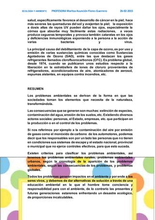 ECOLOGÍA Y AMBIENTE PROFESORA Maritza Asunción Flores Guerrero 26-02-2015
8
salud, específicamente favorece al desarrollo de cáncer en la piel; hace
más severas las quemaduras del sol y avejentan la piel; la exposición
a dosis altas de rayos UV pueden dañar los ojos, especialmente la
córnea que absorbe muy fácilmente estas radiaciones, a veces
produce cegueras temporales y provoca también cataratas en los ojos
y deficiencias inmunológicas exponiendo a la persona a la acción de
varias bacterias y virus.
La principal causa del debilitamiento de la capa de ozono, es por uso y
emisión de varias sustancias químicas conocidas como Sustancias
Agotadoras de Ozono (SAO), entre las que destacan los gases
refrigerantes llamados clorofluorocarbonos (CFC). Es problema global,
desde 1974, cuando se publicaron unos estudios respecto a la
liberación en la estratósfera de iones de cloruro provenientes de
refrigeradores, acondicionadores de aire, atomizadores de aerosol,
espumas aislantes, en equipos contra incendios, etc.
RESUMEN
Los problemas ambientales se derivan de la forma en que las
sociedades toman los elementos que necesita de la naturaleza,
transformándola.
Las consecuencias que se generan son muchas: extinción de especies,
contaminación del agua, erosión de los suelos, etc. Existiendo diversos
actores sociales: personas, el Estado, empresas, etc. que participan en
la producción o en el control de los problemas.
Si nos referimos por ejemplo a la contaminación del aire por emisión
de gases como el monóxido de carbono de los automotores, podemos
decir que los responsables son por un lado las personas que no tienen
en condiciones sus sistemas de escape y el estado nacional, provincial
o municipal que no ejerce controles efectivos, para que esto suceda.
Existen criterios para clasificar los problemas ambientales, así
tenemos los problemas ambientales rurales, problemas ambientales
urbanos, según la cronología de la aparición de los problemas
ambientales, según las consecuencias de los problemas, y problemas
globales.
Todos los problemas generan impactos en el ambiente y por ende a los
seres vivos, y debemos de dar alternativas de solución a través de una
educación ambiental en la que el hombre tome conciencia y
responsabilidad para con el ambiente, de lo contrario las presentes y
futuras generaciones estaremos enfrentando un desastre ecológico,
de proporciones incalculables.
 