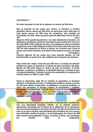 ECOLOGÍA Y AMBIENTE PROFESORA Maritza Asunción Flores Guerrero 26-02-2015
9
LECTURA Nº 1
De cómo devastar la vida de un planeta, en menos de 300 años
Que la mayoría de las cosas que vemos, si miramos a nuestro
alrededor, tienen menos de 300 años, no sería gran cosa. Sólo que no
sólo tienen menos de 300 años de existencia, sino también de
inventadas. Es más, verán que gran parte de ellas tiene menos de 50 o
100 años.
Algunas cifran pueden ayudarnos a ver más claramente el asunto. Los
geólogos y geofísicos modernos consideran que la edad de la Tierra es
de unos 4440 a 4551 millones de años, sin embargo la vida en el planeta
surgió hace unos 3.500 millones de años. Pero hace nada más que unos
100 mil años apareció en África el primer ser humano casi como el
actual, casi como nosotros, se le llamó Homo sapiens arcaico u hombre
de Cromagnon.
Veamos algunas de las cosas que hace poquito tiempo, se han
transformado en parte de la vida cotidiana de la mayoría de nosotros.
Hace nada más, repito, nada más que 300 años, no existía por ejemplo
el Motor de vapor, el automóvil, el retrete de agua corriente y las pilas.
Menos de 200 años tienen la cocina de gas, la bicicleta, el motor
eléctrico, la pólvora, el teléfono, la bombilla eléctrica, la estufa de gas
y la plancha eléctrica. También el motor de combustión, el automóvil se
inventó recién en 1885, la radio 1895.
Hasta el mismísimo siglo XX no existían la aspiradora, la lavadora
eléctrica, la fotografía en color, el refrigerador eléctrico casero y menos
de 100 años tienen la televisión, el polietileno, el caucho sintético, el
nylon, los aerosoles, la energía nuclear, el computador y satélites
espaciales. Increíblemente, hace 50 años se vivía sin comunicación vía
satélite, transgénicos, fibra óptica, no había video juegos domésticos,
ni código de barras, menos aún Internet, telefonía celular, cámaras
digitales ni GPS.
300 años nos han bastado para convertir un planeta sano, exuberante,
con una diversidad biológica infinita, en un planeta enfermo,
agonizante, devastado por el abuso de la utilización de la naturaleza.
Los avancestecnológicos, los de las ciencias, los del conocimiento han
sido en su gran mayoría, aprovechados para beneficio de unos pocos,
para alimentar hambre de poder y no de estómagos. En menos de 300
años hemos mercantilizado el agua, el viento, la tierra, las montañas,
los árboles, todo lo imaginable.
 