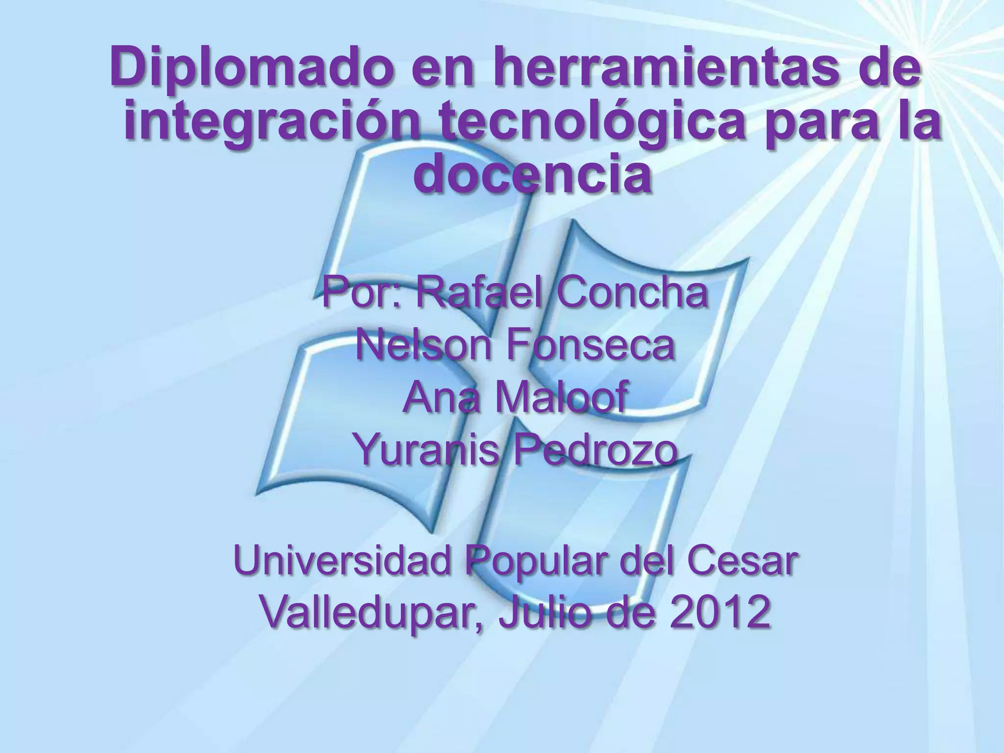 Diplomado en herramientas de
integración tecnológica para la
           docencia

        Por: Rafael Concha
         Nelson Fonseca
            Ana Maloof
         Yuranis Pedrozo

    Universidad Popular del Cesar
     Valledupar, Julio de 2012
 