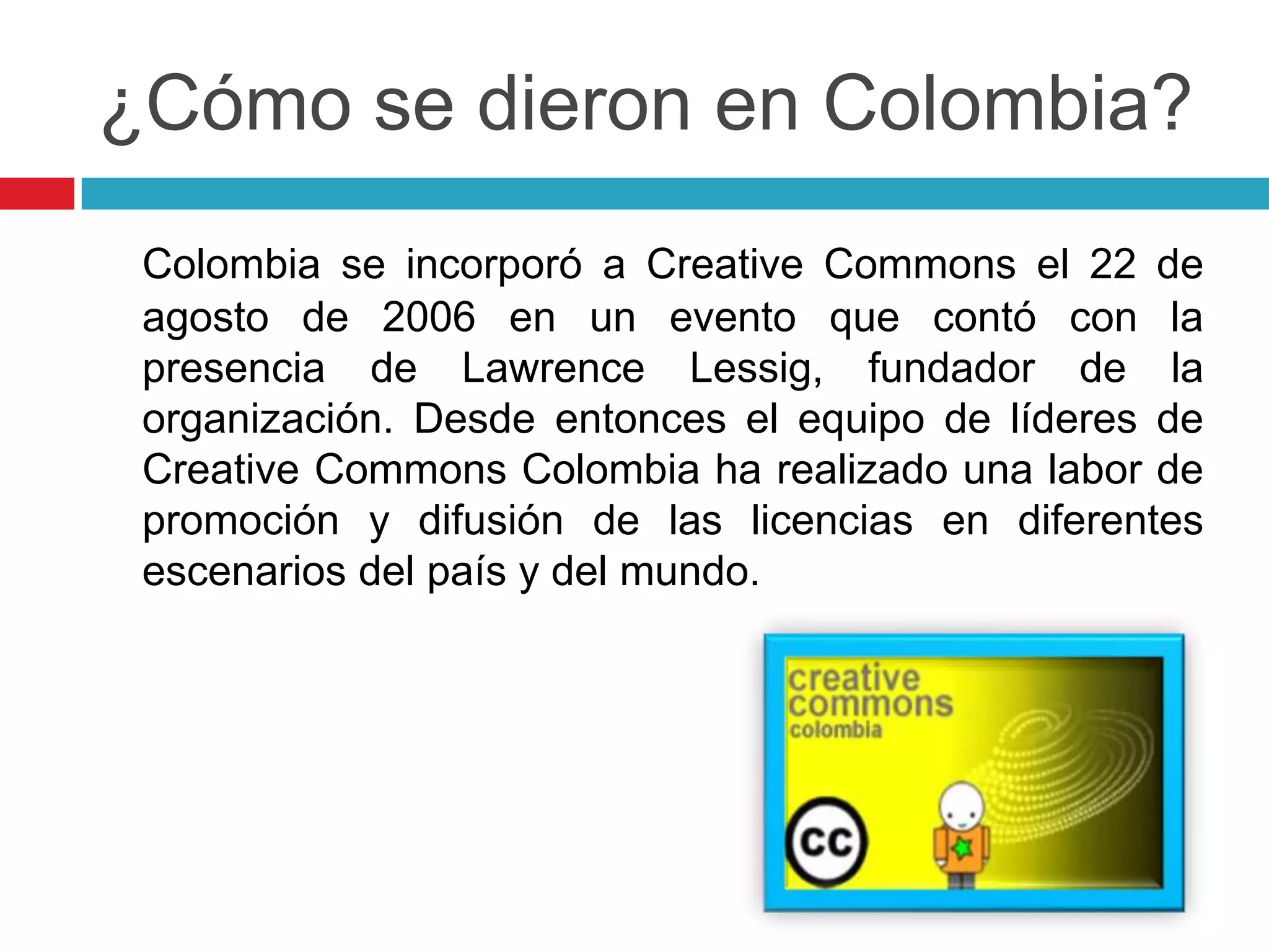 ¿Cómo se dieron en Colombia?
 Colombia se incorporó a Creative Commons el 22 de
 agosto de 2006 en un evento que contó con la
 presencia de Lawrence Lessig, fundador de la
 organización. Desde entonces el equipo de líderes de
 Creative Commons Colombia ha realizado una labor de
 promoción y difusión de las licencias en diferentes
 escenarios del país y del mundo.
 