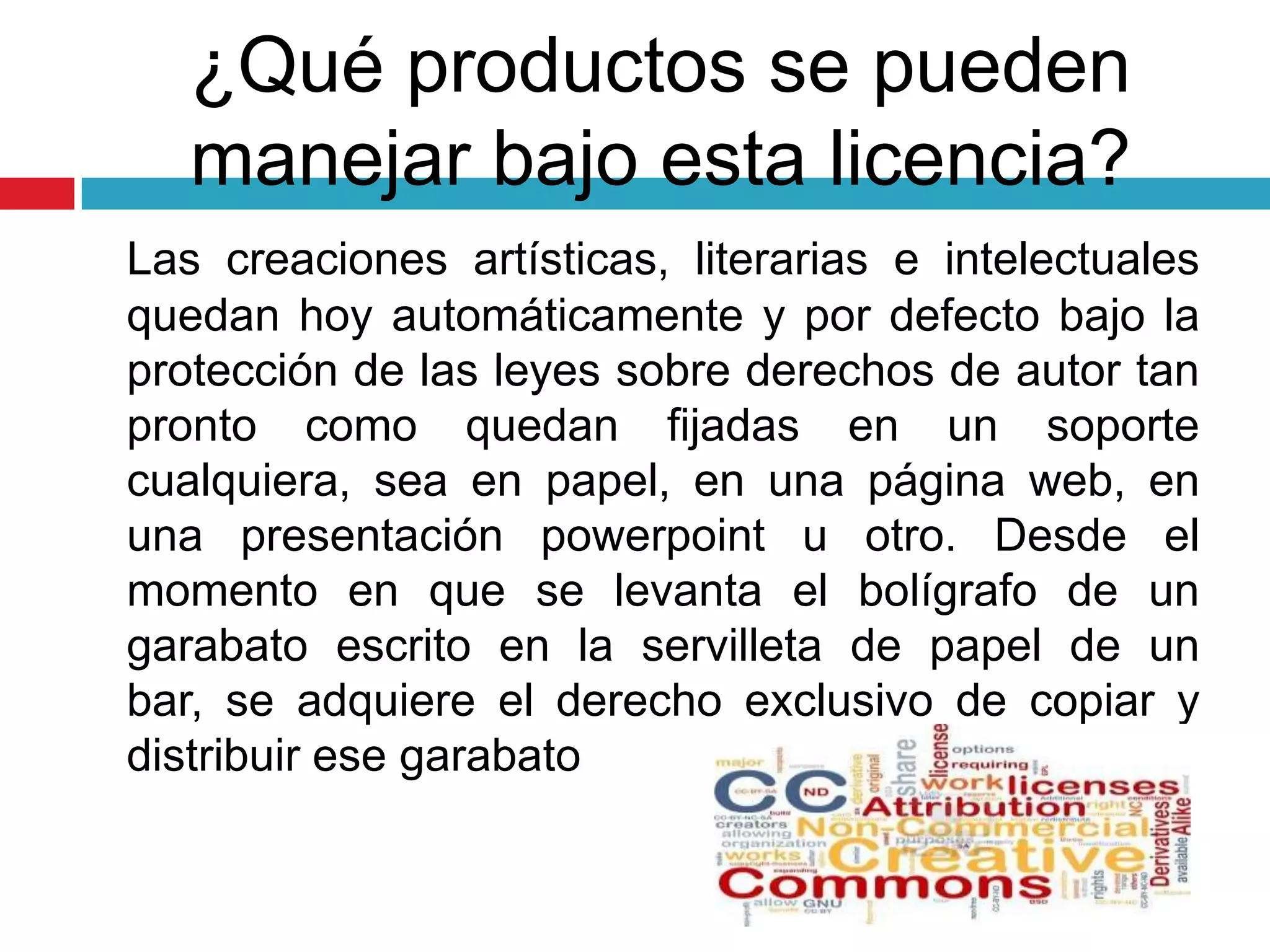 ¿Qué productos se pueden
   manejar bajo esta licencia?
Las creaciones artísticas, literarias e intelectuales
quedan hoy automáticamente y por defecto bajo la
protección de las leyes sobre derechos de autor tan
pronto como quedan fijadas en un soporte
cualquiera, sea en papel, en una página web, en
una presentación powerpoint u otro. Desde el
momento en que se levanta el bolígrafo de un
garabato escrito en la servilleta de papel de un
bar, se adquiere el derecho exclusivo de copiar y
distribuir ese garabato
 