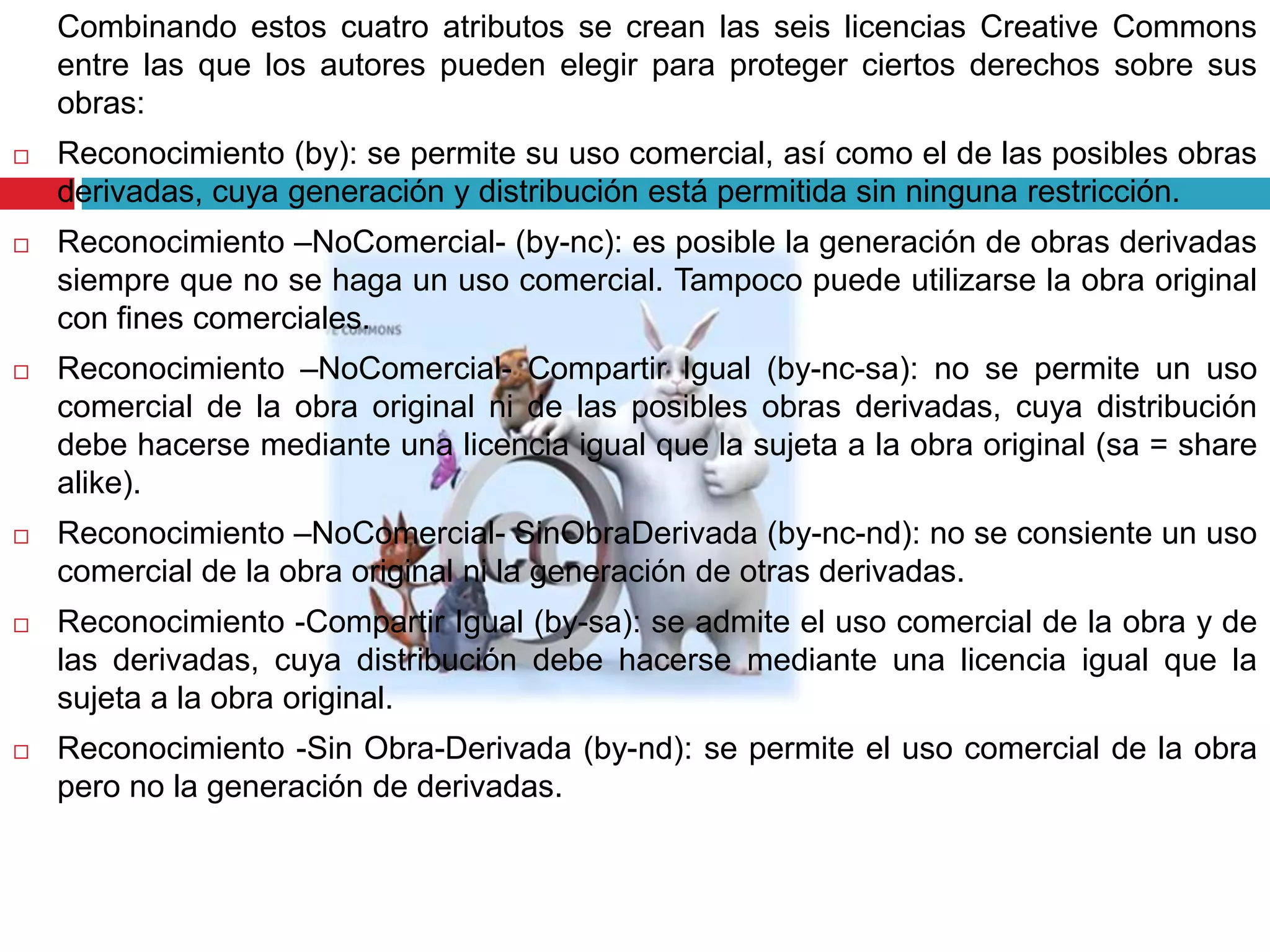 Combinando estos cuatro atributos se crean las seis licencias Creative Commons
    entre las que los autores pueden elegir para proteger ciertos derechos sobre sus
    obras:
   Reconocimiento (by): se permite su uso comercial, así como el de las posibles obras
    derivadas, cuya generación y distribución está permitida sin ninguna restricción.
   Reconocimiento –NoComercial- (by-nc): es posible la generación de obras derivadas
    siempre que no se haga un uso comercial. Tampoco puede utilizarse la obra original
    con fines comerciales.
   Reconocimiento –NoComercial- Compartir Igual (by-nc-sa): no se permite un uso
    comercial de la obra original ni de las posibles obras derivadas, cuya distribución
    debe hacerse mediante una licencia igual que la sujeta a la obra original (sa = share
    alike).
   Reconocimiento –NoComercial- SinObraDerivada (by-nc-nd): no se consiente un uso
    comercial de la obra original ni la generación de otras derivadas.
   Reconocimiento -Compartir Igual (by-sa): se admite el uso comercial de la obra y de
    las derivadas, cuya distribución debe hacerse mediante una licencia igual que la
    sujeta a la obra original.
   Reconocimiento -Sin Obra-Derivada (by-nd): se permite el uso comercial de la obra
    pero no la generación de derivadas.
 