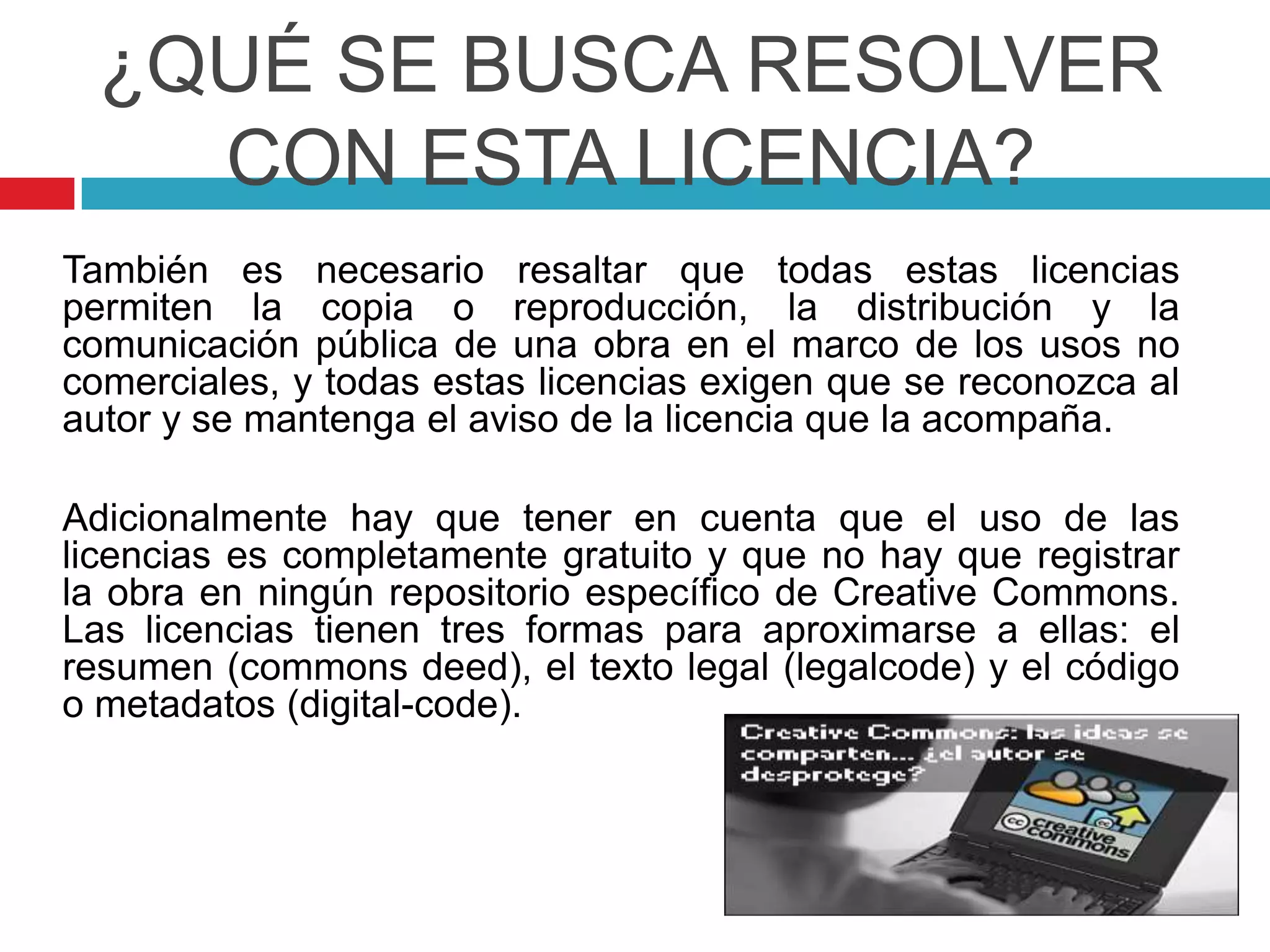 ¿QUÉ SE BUSCA RESOLVER
    CON ESTA LICENCIA?
También es necesario resaltar que todas estas licencias
permiten la copia o reproducción, la distribución y la
comunicación pública de una obra en el marco de los usos no
comerciales, y todas estas licencias exigen que se reconozca al
autor y se mantenga el aviso de la licencia que la acompaña.

Adicionalmente hay que tener en cuenta que el uso de las
licencias es completamente gratuito y que no hay que registrar
la obra en ningún repositorio específico de Creative Commons.
Las licencias tienen tres formas para aproximarse a ellas: el
resumen (commons deed), el texto legal (legalcode) y el código
o metadatos (digital-code).
 