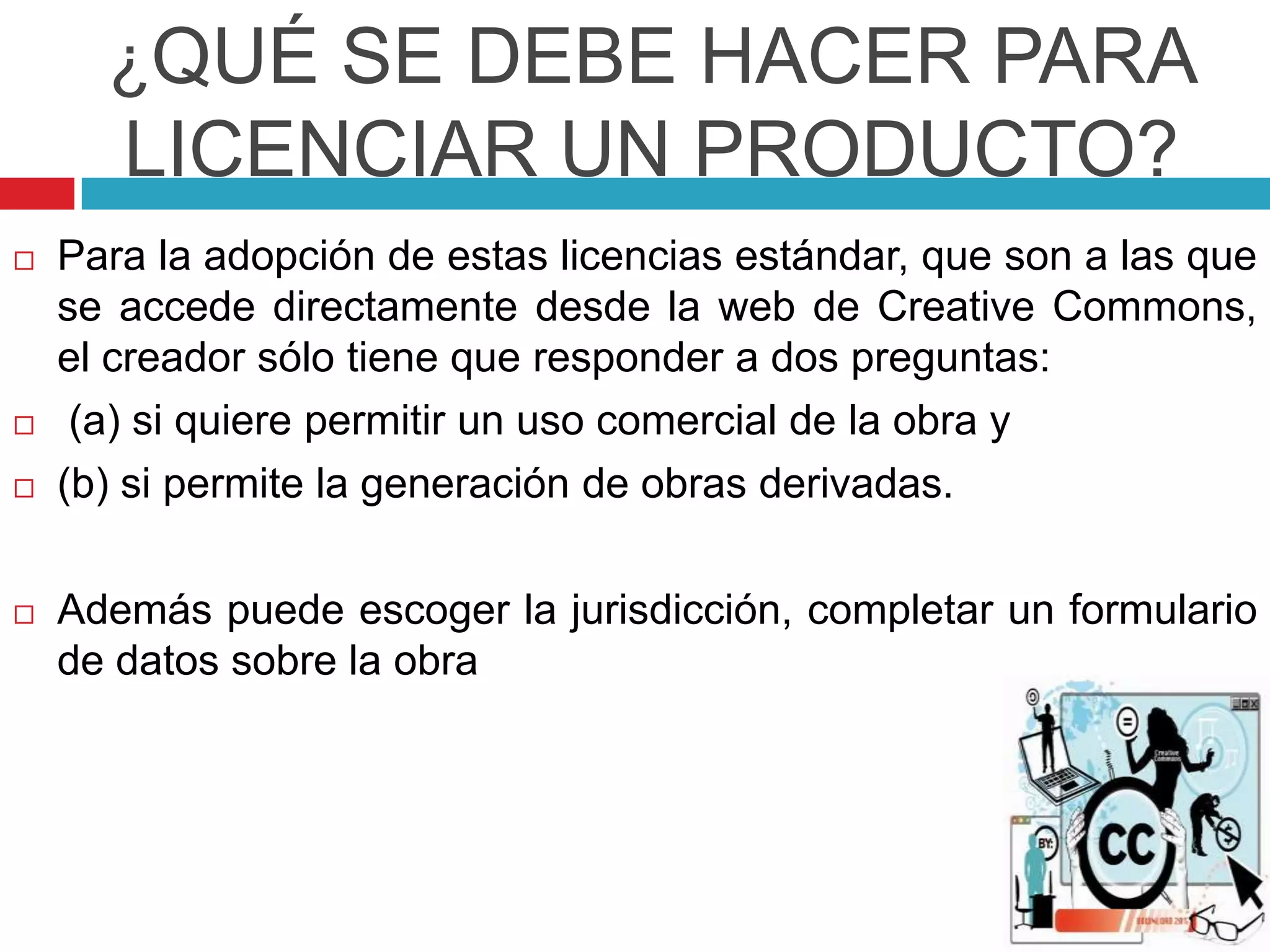 ¿QUÉ SE DEBE HACER PARA
       LICENCIAR UN PRODUCTO?
   Para la adopción de estas licencias estándar, que son a las que
    se accede directamente desde la web de Creative Commons,
    el creador sólo tiene que responder a dos preguntas:
    (a) si quiere permitir un uso comercial de la obra y
   (b) si permite la generación de obras derivadas.

   Además puede escoger la jurisdicción, completar un formulario
    de datos sobre la obra
 