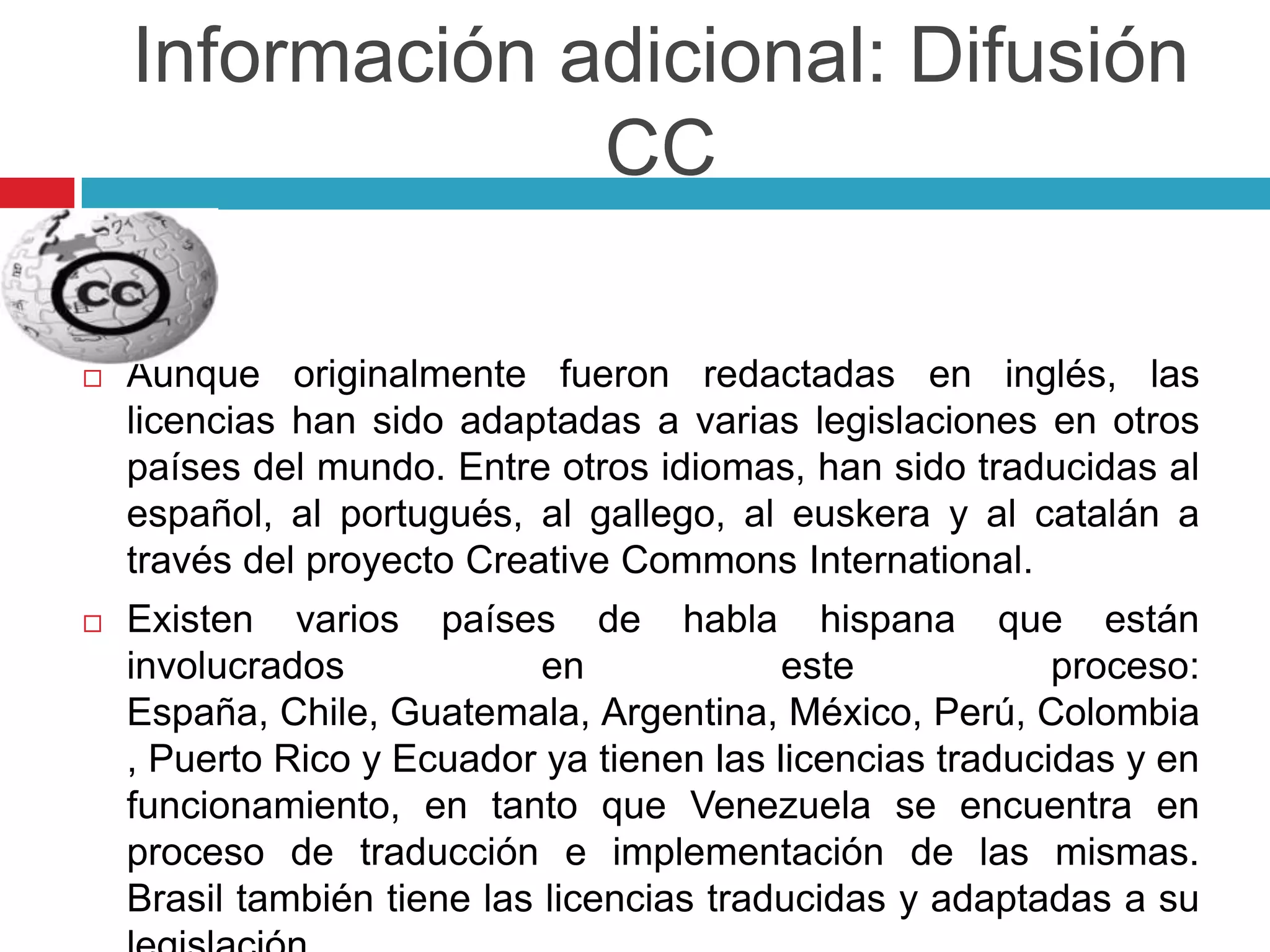 Información adicional: Difusión
                 CC

   Aunque originalmente fueron redactadas en inglés, las
    licencias han sido adaptadas a varias legislaciones en otros
    países del mundo. Entre otros idiomas, han sido traducidas al
    español, al portugués, al gallego, al euskera y al catalán a
    través del proyecto Creative Commons International.
   Existen varios países de habla hispana que están
    involucrados             en            este            proceso:
    España, Chile, Guatemala, Argentina, México, Perú, Colombia
    , Puerto Rico y Ecuador ya tienen las licencias traducidas y en
    funcionamiento, en tanto que Venezuela se encuentra en
    proceso de traducción e implementación de las mismas.
    Brasil también tiene las licencias traducidas y adaptadas a su
 